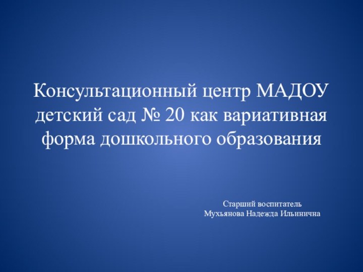 Консультационный центр МАДОУ детский сад № 20 как вариативная форма дошкольного образованияСтарший воспитатель Мухьянова Надежда Ильинична