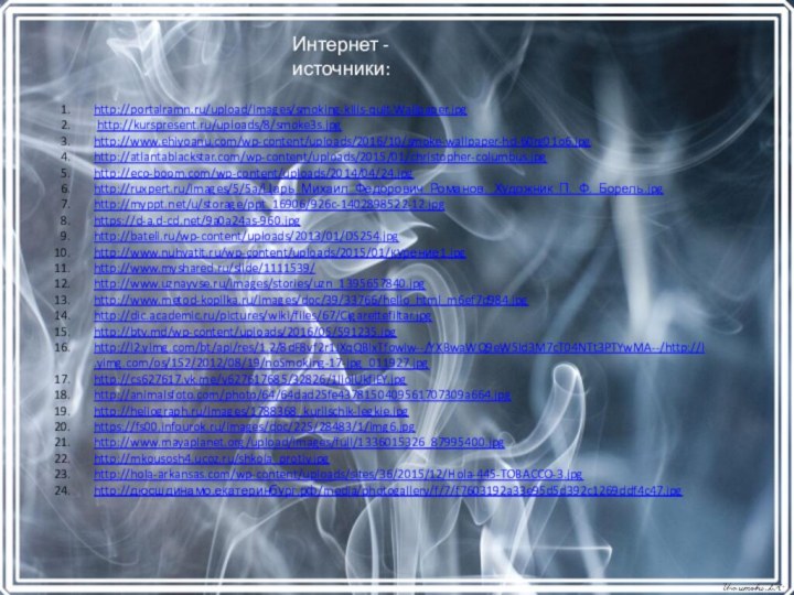 Интернет - источники:http://portalramn.ru/upload/images/smoking-kills-quit-Wallpaper.jpg http://kurspresent.ru/uploads/8/smoke3s.jpghttp://www.ehiyoanu.com/wp-content/uploads/2016/10/smoke-wallpaper-hd-60rg01o6.jpghttp://atlantablackstar.com/wp-content/uploads/2015/01/christopher-columbus.jpghttp://eco-boom.com/wp-content/uploads/2014/04/24.jpghttp://ruxpert.ru/images/5/5a/Царь_Михаил_Федорович_Романов._Художник_П._Ф._Борель.jpghttp://myppt.net/u/storage/ppt_16906/926c-1402898522-12.jpghttps://d-a.d-cd.net/9a0a24as-960.jpghttp://bateli.ru/wp-content/uploads/2013/01/DS254.jpghttp://www.nuhvatit.ru/wp-content/uploads/2015/01/курение1.jpghttp://www.myshared.ru/slide/1111539/http://www.uznayvse.ru/images/stories/uzn_1395657840.jpghttp://www.metod-kopilka.ru/images/doc/39/33766/hello_html_m6ef7d984.jpghttp://dic.academic.ru/pictures/wiki/files/67/Cigarettefiltar.jpghttp://btv.md/wp-content/uploads/2016/05/591235.jpghttp://l2.yimg.com/bt/api/res/1.2/8dF8vf2r1JXqQBlxTfowiw--/YXBwaWQ9eW5ld3M7cT04NTt3PTYwMA--/http://l.yimg.com/os/152/2012/08/19/noSmoking-17-jpg_011927.jpghttp://cs627617.vk.me/v627617685/32826/1IiolUkfiEY.jpghttp://animalsfoto.com/photo/64/64dad25fe4378150409561707309a664.jpghttp://heliograph.ru/images/1788368_kurilschik-legkie.jpghttps://fs00.infourok.ru/images/doc/225/28483/1/img6.jpghttp://www.mayaplanet.org/upload/images/full/1336015326_87995400.jpghttp://mkousosh4.ucoz.ru/shkola_protiv.jpghttp://hola-arkansas.com/wp-content/uploads/sites/36/2015/12/Hola-445-TOBACCO-3.jpghttp://дюсшдинамо.екатеринбург.рф/media/photogallery/f/7/f7603192a33e95d5d392c1269ddf4c47.jpg