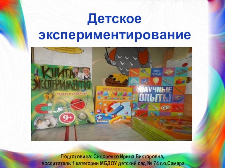 Детское экспериментированиеПодготовила: Сидоренко Ирина Викторовна, воспитатель 1 категории МБДОУ детский сад № 74 г.о.Самара