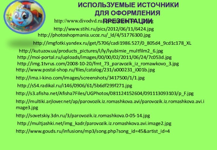 Используемые источники для оформления презентацииhttp://www.divodvd.ru/screenshots/1413_2.jpghttp://imgfotki.yandex.ru/get/5706/cadi1986.527/0_805d4_9cd1c178_XLhttp://kutuzov.ua/products_pictures/l/ly/lyubimie_multfilm2_6.jpghttp://moi-portal.ru/uploads/images/00/00/02/2011/06/24/7c053d.jpghttp://img.1tvrus.com/2008-10-20/fmt_73_paravozik_iz_romawkovo_3.jpghttp://photoshopmania.ucoz.ru/_ld/4/51776300.jpghttp://www.postal-shop.ru/files/catalog/231/a000231_i001b.jpghttp://ima.i-kino.com/images/screenshots/3417500/1/1.jpghttp://www.stihi.ru/pics/2012/06/11/6424.jpghttp://s54.radikal.ru/i146/0906/61/5b6df299f271.jpghttp://s3.afisha.net/Afisha7Files/UGPhotos/081124152604/091113093103/p_F.jpghttp://multiki.arjlover.net/ap/parovozik.iz.romashkova.avi/parovozik.iz.romashkova.avi.image3.jpghttp://sovetskiy.3dn.ru/3/parovozik.iz.romashkova.0-05-14.jpghttp://multjashki.net/img_kadr/parovozik.iz.romashkova.avi.image2.jpghttp://www.gouds.ru/infusions/mp3/song.php?song_id=45&artist_id=4