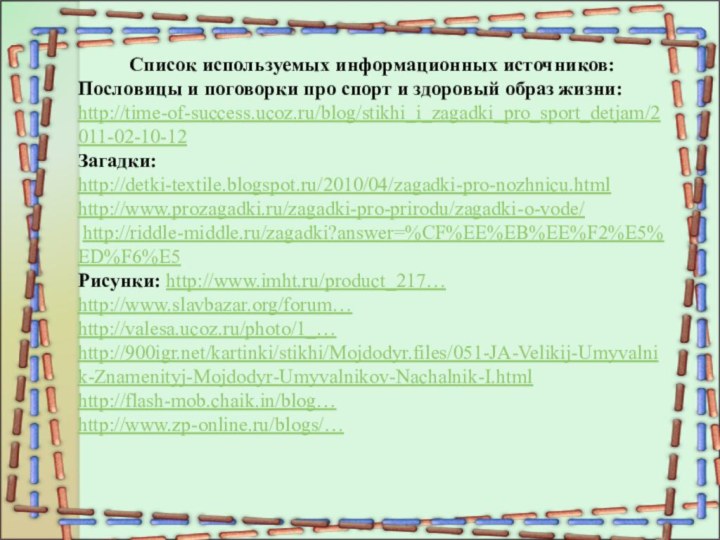 Список используемых информационных источников:Пословицы и поговорки про спорт и здоровый образ жизни:http://time-of-success.ucoz.ru/blog/stikhi_i_zagadki_pro_sport_detjam/2011-02-10-12Загадки:http://detki-textile.blogspot.ru/2010/04/zagadki-pro-nozhnicu.htmlhttp://www.prozagadki.ru/zagadki-pro-prirodu/zagadki-o-vode/ http://riddle-middle.ru/zagadki?answer=%CF%EE%EB%EE%F2%E5%ED%F6%E5Рисунки: http://www.imht.ru/product_217…http://www.slavbazar.org/forum…http://valesa.ucoz.ru/photo/1_…http:///kartinki/stikhi/Mojdodyr.files/051-JA-Velikij-Umyvalnik-Znamenityj-Mojdodyr-Umyvalnikov-Nachalnik-I.htmlhttp://flash-mob.chaik.in/blog…http://www.zp-online.ru/blogs/…