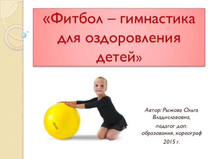 «Фитбол – гимнастика  для оздоровления детей»Автор: Рыжова Ольга Владиславовна, педагог доп. образования, хореограф2015 г.