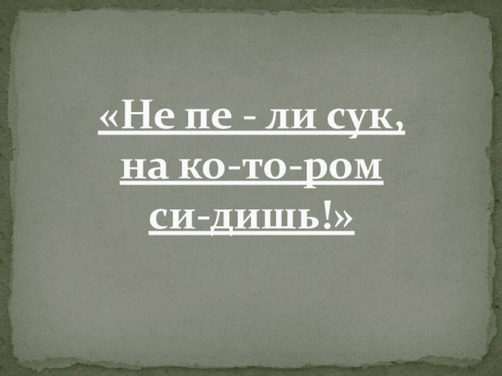 «Не пе - ли сук,  на ко-то-ром  си-дишь!»