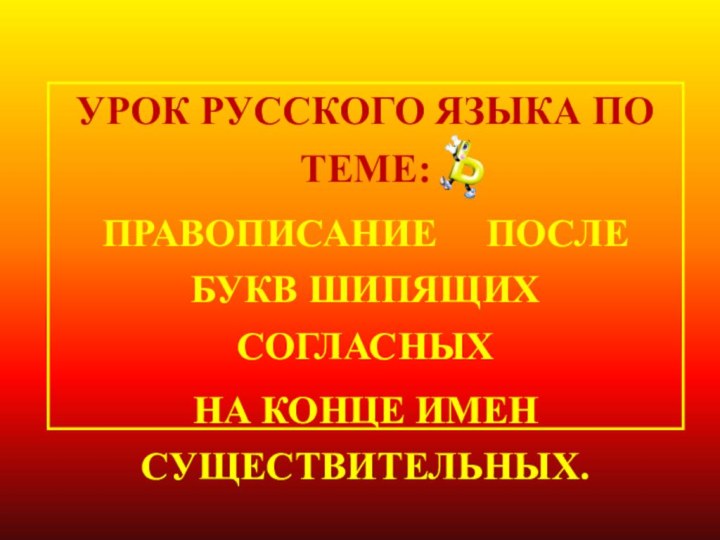 УРОК РУССКОГО ЯЗЫКА ПО ТЕМЕ: ПРАВОПИСАНИЕ   ПОСЛЕ БУКВ ШИПЯЩИХ СОГЛАСНЫХ НА КОНЦЕ ИМЕН СУЩЕСТВИТЕЛЬНЫХ.