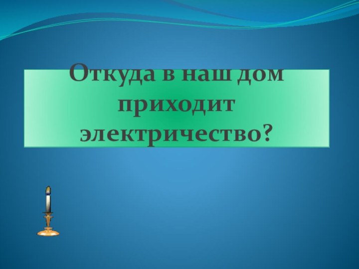 Откуда в наш дом приходит  электричество?