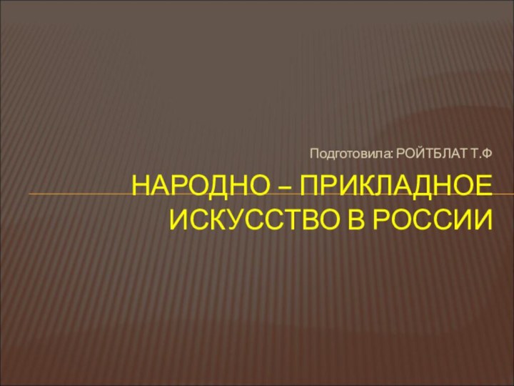 Подготовила: РОЙТБЛАТ Т.ФНАРОДНО – ПРИКЛАДНОЕ ИСКУССТВО В РОССИИ