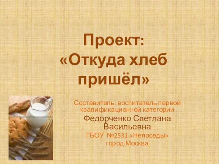 Проект:  «Откуда хлеб пришёл»Составитель: воспитатель первой квалификационной категорииФедорченко Светлана ВасильевнаГБОУ №2531 «Непоседы» город Москва