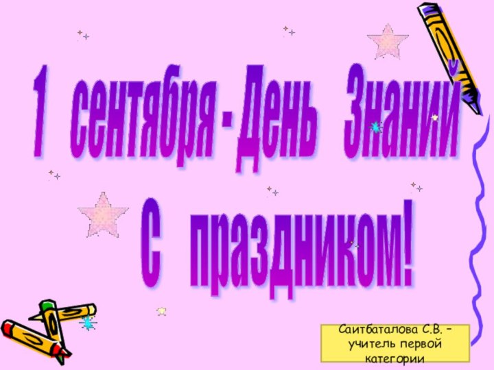 1  сентября - День  Знаний С  праздником! Саитбаталова С.В. –учитель первой категории