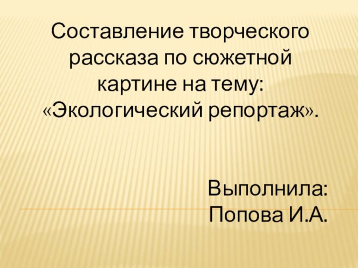 Составление творческого рассказа по сюжетной картине на тему: «Экологический репортаж».Выполнила: Попова И.А.