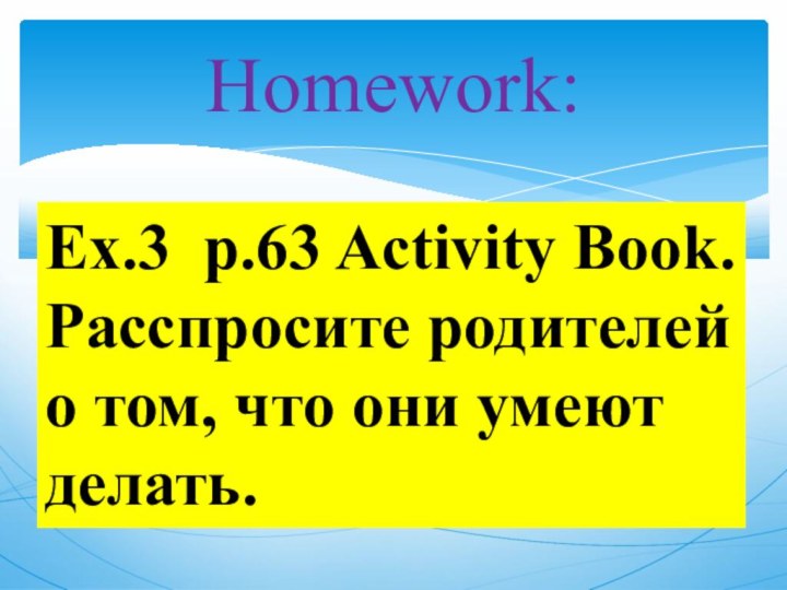 Homework:Ex.3 p.63 Activity Book.Расспросите родителей о том, что они умеют делать.