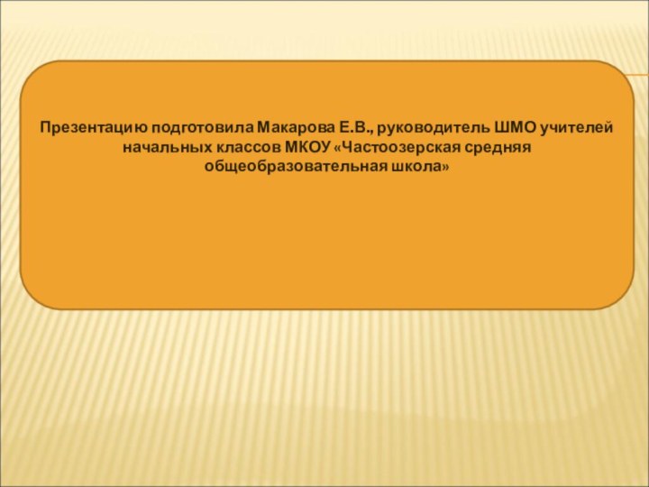 Презентацию подготовила Макарова Е.В., руководитель ШМО учителей начальных классов МКОУ «Частоозерская средняя общеобразовательная школа»