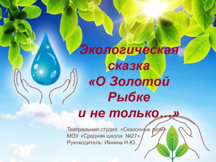 Экологическая сказка«О Золотой Рыбке и не только…»Театральная студия «Сказочные дети»МОУ «Средняя школа №27»Руководитель: Ивкина Н.Ю.