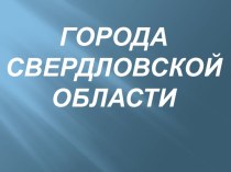 презентация ГОРОДА СВЕРДЛОВСКОЙ ОБЛАСТИ презентация к уроку (подготовительная группа)