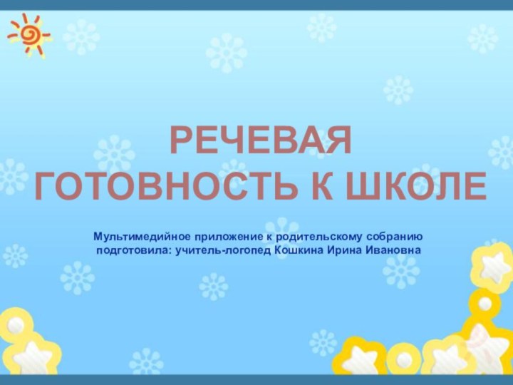 Мультимедийное приложение к родительскому собранию подготовила: учитель-логопед Кошкина Ирина Ивановна    РЕЧЕВАЯГОТОВНОСТЬ К ШКОЛЕ