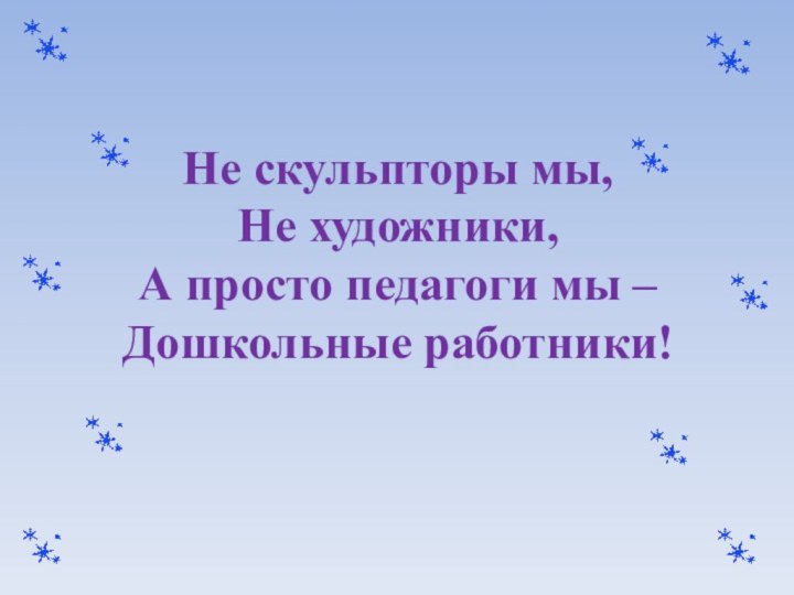 Не скульпторы мы, Не художники, А просто педагоги мы –  Дошкольные работники!