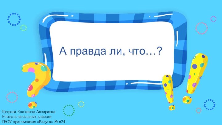 А правда ли, что…?Петрова Елизавета АнзоровнаУчитель начальных классов ГБОУ прогимназия «Радуга» № 624