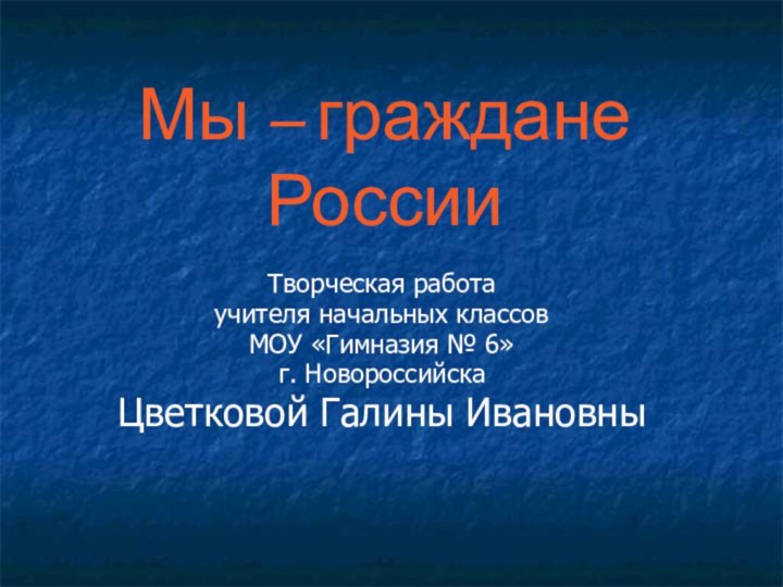 Мы – граждане РоссииТворческая работа учителя начальных классовМОУ «Гимназия № 6»г. НовороссийскаЦветковой Галины Ивановны