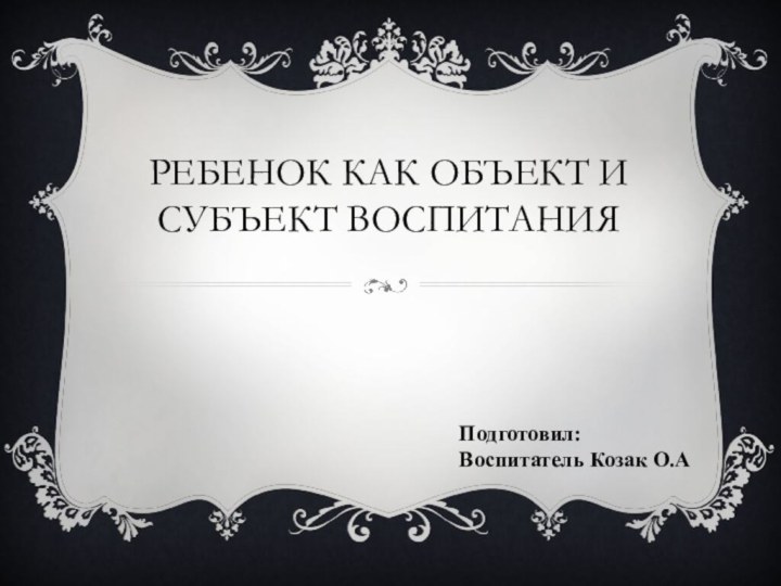 Ребенок как объект и субъект воспитанияПодготовил:Воспитатель Козак О.А