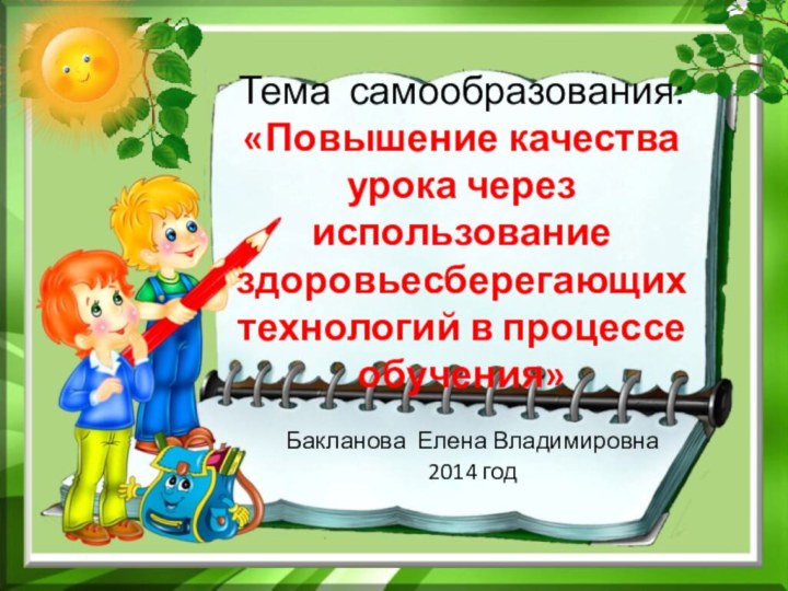 Тема самообразования: «Повышение качества урока через использование здоровьесберегающих технологий в процессе обучения» Бакланова Елена Владимировна2014 год