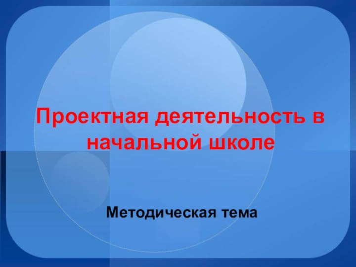 Проектная деятельность в начальной школеМетодическая тема