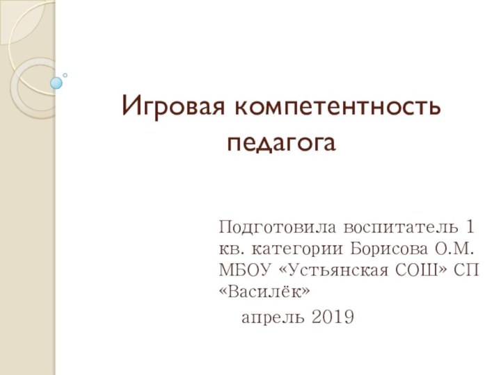 Игровая компетентность педагогаПодготовила воспитатель 1 кв. категории Борисова О.М. МБОУ «Устьянская СОШ» СП «Василёк»	апрель 2019