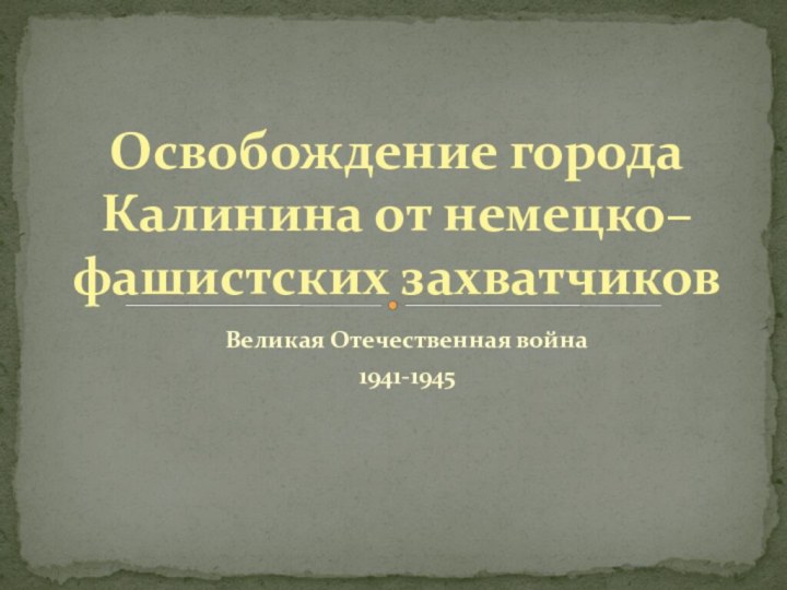 Великая Отечественная война1941-1945Освобождение города Калинина от немецко–фашистских захватчиков