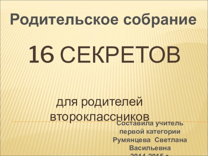 16 СЕКРЕТОВдля родителей второклассниковРодительское собраниеСоставила учитель первой категорииРумянцева Светлана Васильевна2014-2015 г.