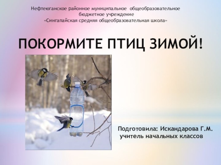 ПОКОРМИТЕ ПТИЦ ЗИМОЙ! Нефтеюганское районное муниципальное общеобразовательное бюджетное учреждение«Сингапайская средняя общеобразовательная школа» Подготовила: