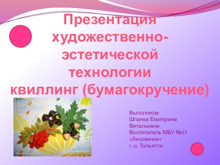 Презентация художественно-эстетической  технологии квиллинг (бумагокручение)Выполнила:Шпанка Екатерина ВитальевнаВоспитатель МБУ №27«Лесовичок»г. о. Тольятти