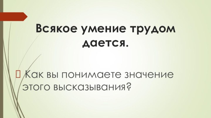 Всякое умение трудом дается.   Как вы понимаете значение этого высказывания?