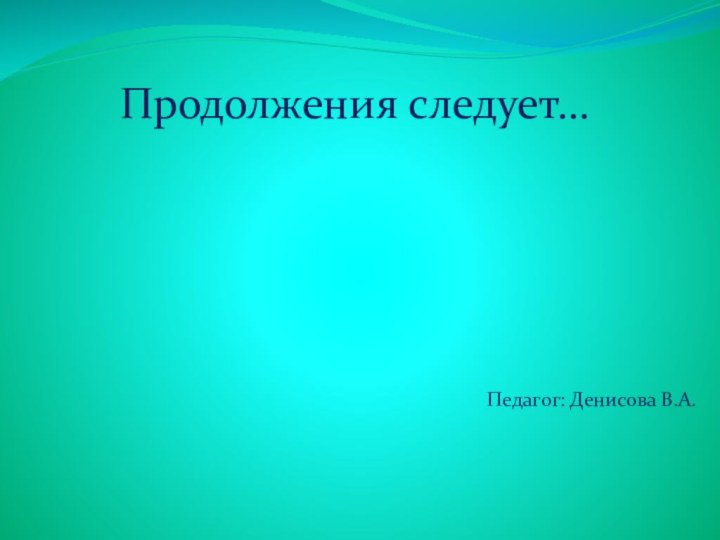 Продолжения следует…Педагог: Денисова В.А.