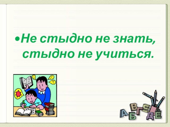 Не стыдно не знать, стыдно не учиться.