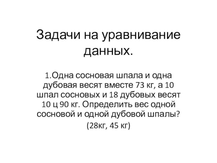 Задачи на уравнивание данных.1.Одна сосновая шпала и одна дубовая весят вместе 73