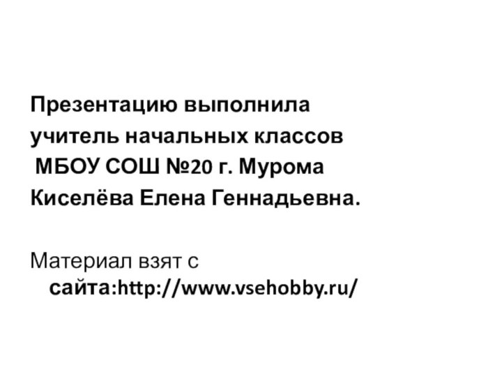 Презентацию выполнила учитель начальных классов МБОУ СОШ №20 г. МуромаКиселёва Елена Геннадьевна.Материал взят с сайта:http://www.vsehobby.ru/