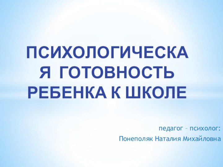 педагог – психолог: Понеполяк Наталия Михайловна  ПСИХОЛОГИЧЕСКАЯ ГОТОВНОСТЬ РЕБЕНКА К ШКОЛЕ