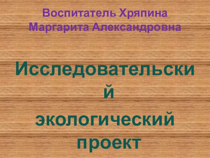 Воспитатель Хряпина Маргарита АлександровнаИсследовательскийэкологический проект