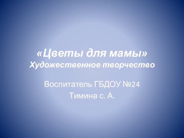 «Цветы для мамы» Художественное творчествоВоспитатель ГБДОУ №24Тимина с. А.