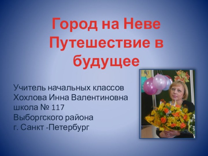 Учитель начальных классовХохлова Инна Валентиновнашкола № 117Выборгского районаг. Санкт -ПетербургГород на Неве  Путешествие в будущее