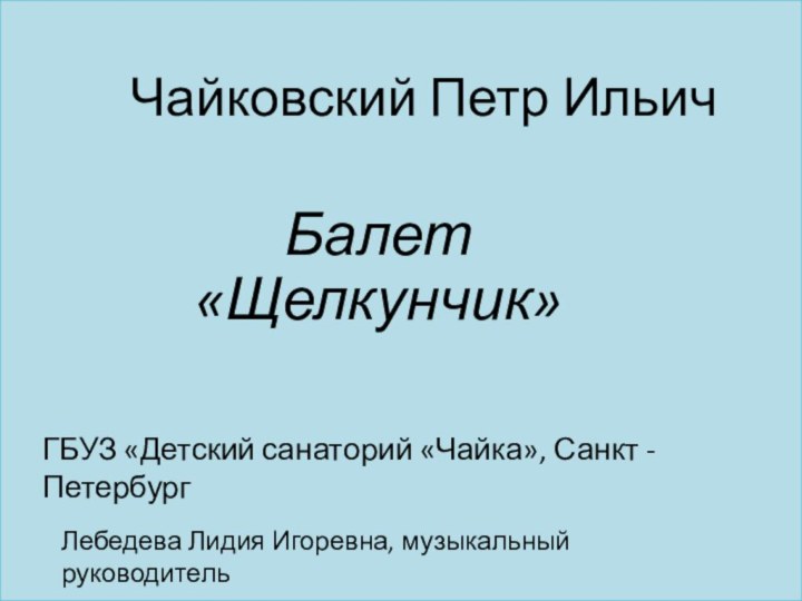 Балет «Щелкунчик»Чайковский Петр ИльичЛебедева Лидия Игоревна, музыкальный руководительГБУЗ «Детский санаторий «Чайка», Санкт - Петербург