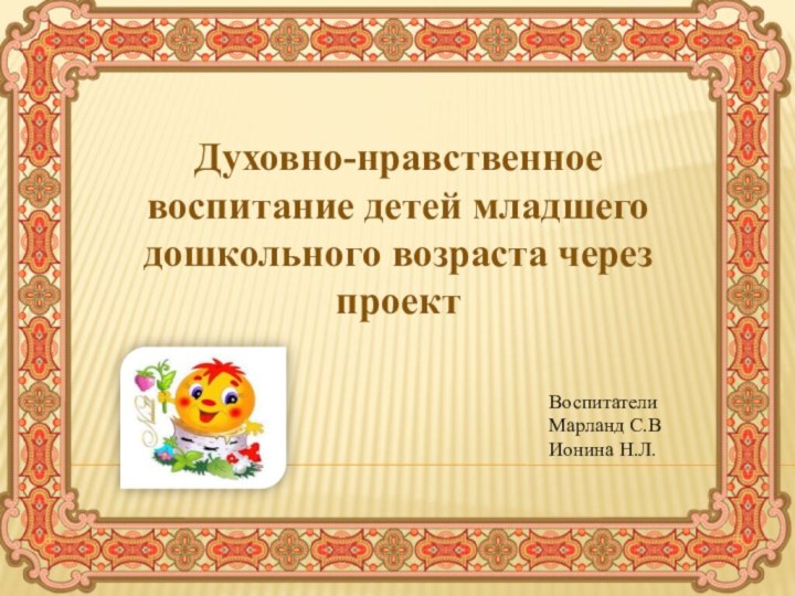 Духовно-нравственное воспитание детей младшего дошкольного возраста через проектВоспитателиМарланд С.ВИонина Н.Л.