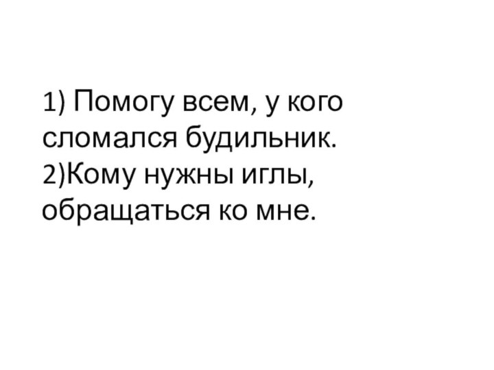 1) Помогу всем, у кого сломался будильник. 2)Кому нужны иглы, обращаться ко мне.