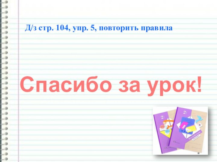 Спасибо за урок!Д/з стр. 104, упр. 5, повторить правила