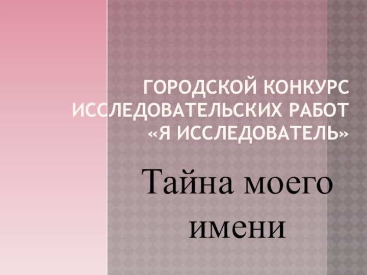 Городской конкурс исследовательских работ  «Я исследователь»Тайна моего имени