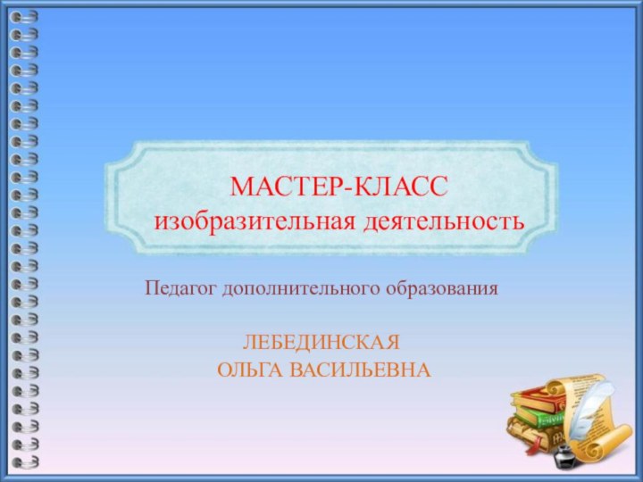 МАСТЕР-КЛАСС изобразительная деятельностьПедагог дополнительного образованияЛЕБЕДИНСКАЯ ОЛЬГА ВАСИЛЬЕВНА