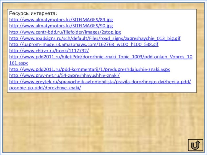 Ресурсы интернета:http://www.almatymotors.kz/SITEIMAGES/89.jpghttp://www.almatymotors.kz/SITEIMAGES/90.jpghttp://www.centr-bdd.ru/filefolder/images/2stop.jpghttp://www.roadsigns.ru/sch/default/Files/road_signs/zapreshaychie_013_big.gifhttp://uaprom-image.s3.amazonaws.com/162768_w100_h100_538.gifhttp://www.chtivo.ru/book/1117732/http://www.pdd2011.ru/biletiPdd/dorozhnie-znaki_Topic_1003/pdd-onlajn_Vopros_10161.aspxhttp://www.pdd2011.ru/pdd-kommentarij/1/preduprezhdajushie-znaki.aspxhttp://www.prav-net.ru/54-zapreshhayushhie-znaki/http://www.greytek.ru/spravochnik-avtomobilista/pravila-dorozhnogo-dvizhenija-pdd/posobie-po-pdd/dorozhnye-znaki/