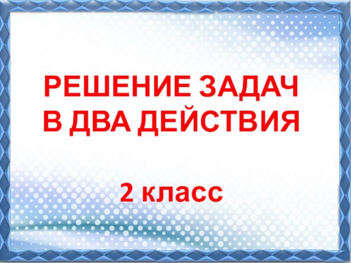 РЕШЕНИЕ ЗАДАЧ  В ДВА ДЕЙСТВИЯ   2 класс