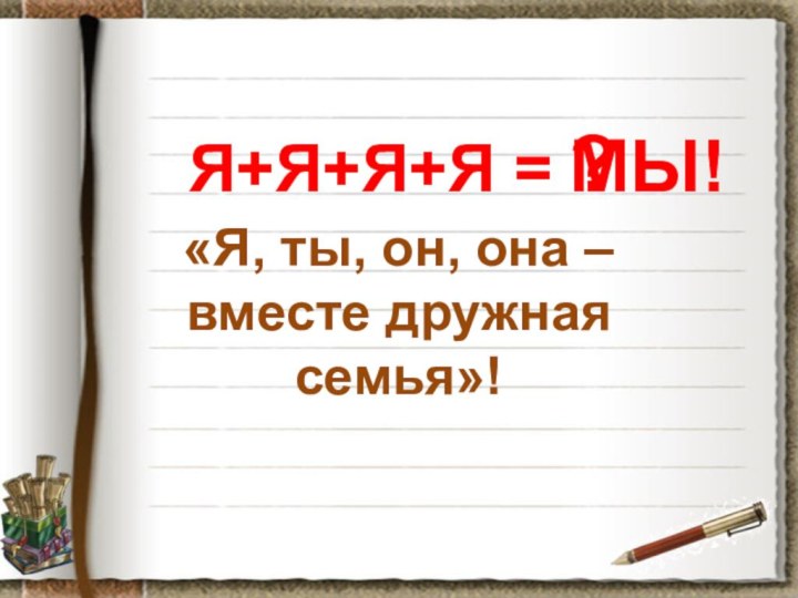 Я+Я+Я+Я =«Я, ты, он, она – вместе дружная семья»! ?МЫ!