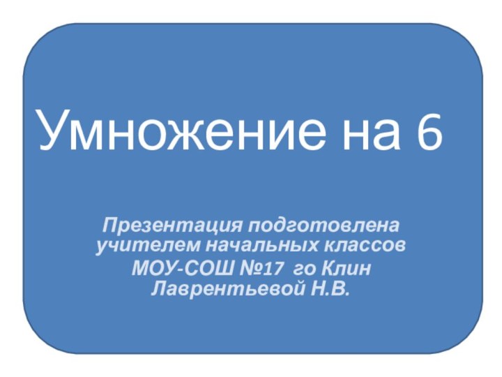 Умножение на 6Презентация подготовлена учителем начальных классовМОУ-СОШ №17 го Клин     Лаврентьевой Н.В.