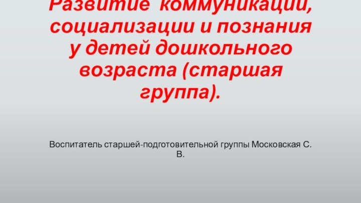 Развитие коммуникации, социализации и познания у детей дошкольного возраста (старшая группа).Воспитатель старшей-подготовительной группы Московская С.В.