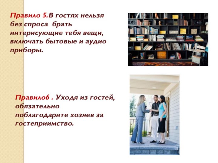 Правило6 . Уходя из гостей, обязательно поблагодарите хозяев за гостеприимство.Правило 5.В гостях нельзя без спроса брать интерисующие тебя вещи,включать бытовые и аудио приборы.